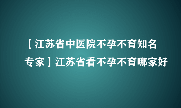 【江苏省中医院不孕不育知名专家】江苏省看不孕不育哪家好