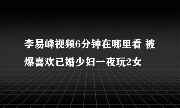 李易峰视频6分钟在哪里看 被爆喜欢已婚少妇一夜玩2女