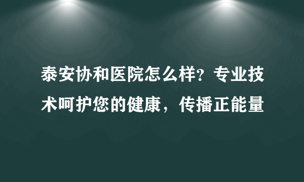 泰安协和医院怎么样？专业技术呵护您的健康，传播正能量