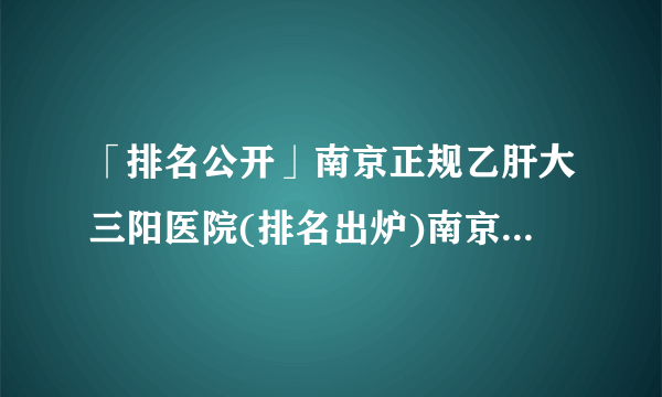 「排名公开」南京正规乙肝大三阳医院(排名出炉)南京乙肝医院排名[公开]