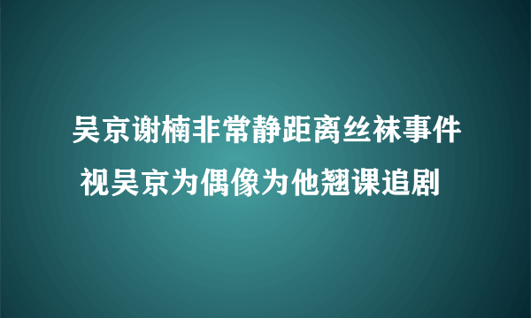 吴京谢楠非常静距离丝袜事件 视吴京为偶像为他翘课追剧