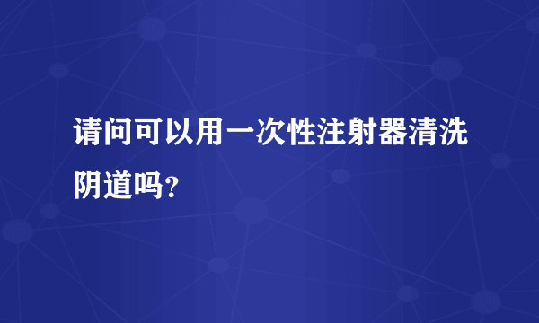 请问可以用一次性注射器清洗阴道吗？