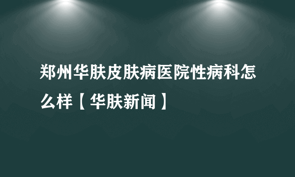 郑州华肤皮肤病医院性病科怎么样【华肤新闻】