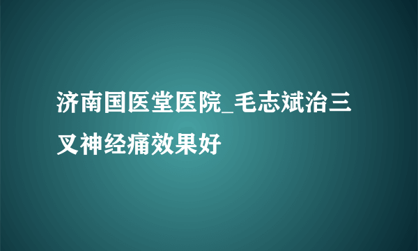 济南国医堂医院_毛志斌治三叉神经痛效果好