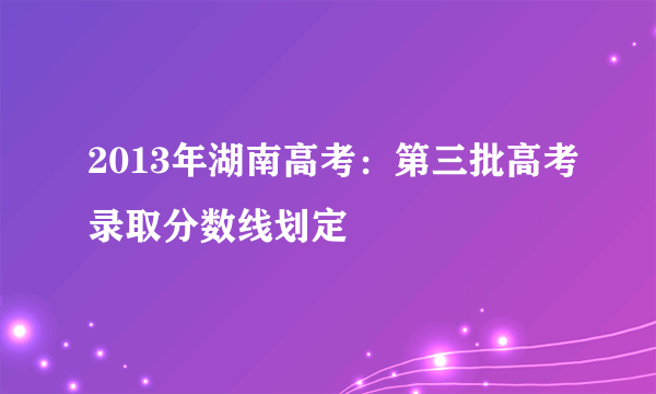 2013年湖南高考：第三批高考录取分数线划定