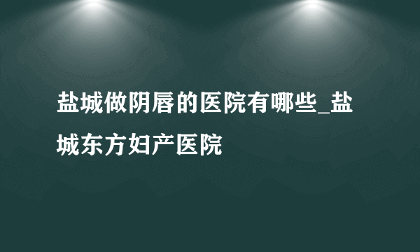 盐城做阴唇的医院有哪些_盐城东方妇产医院