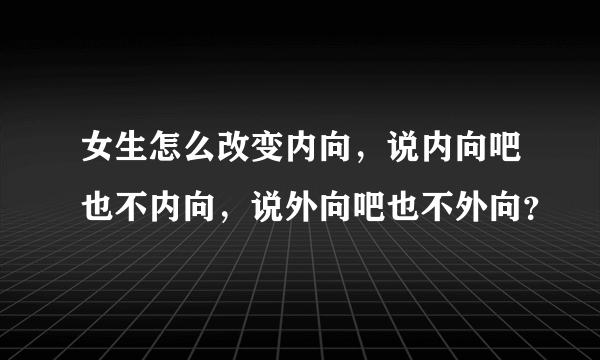 女生怎么改变内向，说内向吧也不内向，说外向吧也不外向？