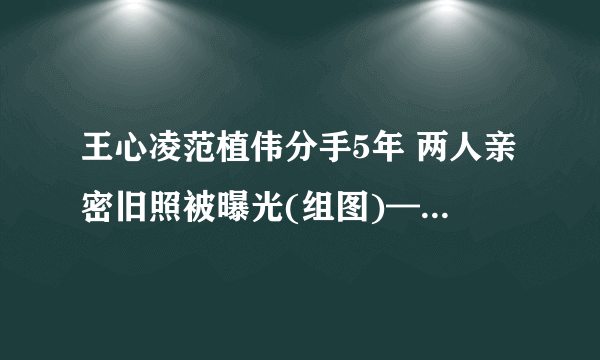 王心凌范植伟分手5年 两人亲密旧照被曝光(组图)——飞外网