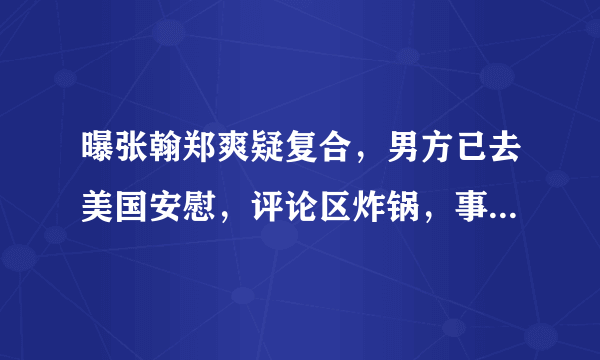 曝张翰郑爽疑复合，男方已去美国安慰，评论区炸锅，事实到底时怎么回事呢？