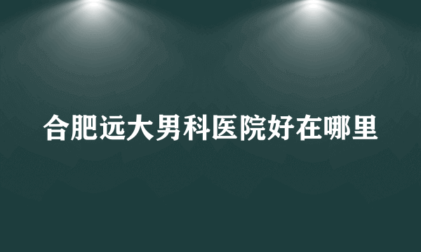 合肥远大男科医院好在哪里