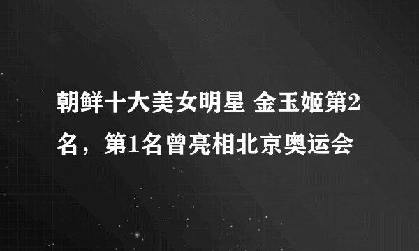 朝鲜十大美女明星 金玉姬第2名，第1名曾亮相北京奥运会