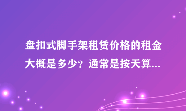 盘扣式脚手架租赁价格的租金大概是多少？通常是按天算还是按吨算