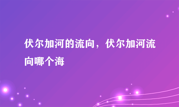 伏尔加河的流向，伏尔加河流向哪个海