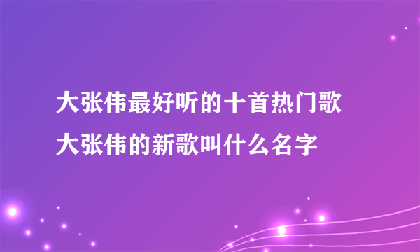 大张伟最好听的十首热门歌 大张伟的新歌叫什么名字