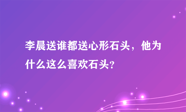 李晨送谁都送心形石头，他为什么这么喜欢石头？