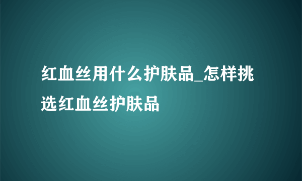 红血丝用什么护肤品_怎样挑选红血丝护肤品