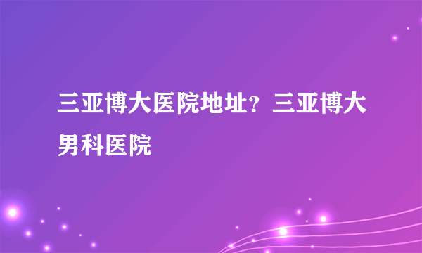 三亚博大医院地址？三亚博大男科医院