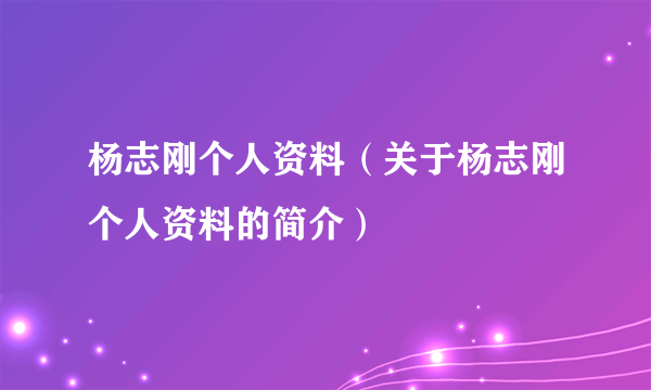 杨志刚个人资料（关于杨志刚个人资料的简介）