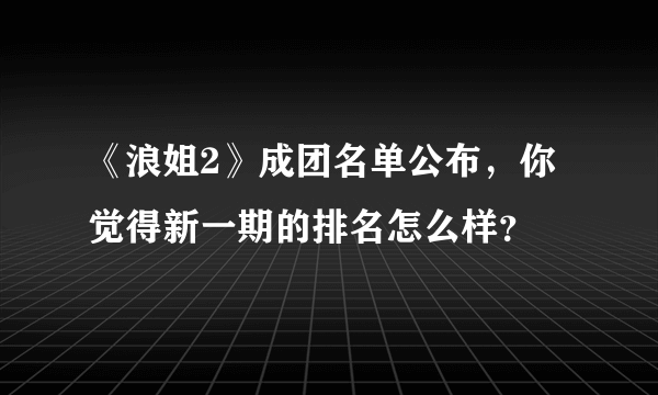 《浪姐2》成团名单公布，你觉得新一期的排名怎么样？