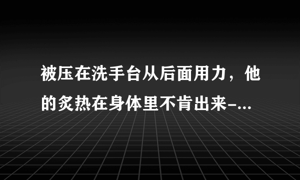 被压在洗手台从后面用力，他的炙热在身体里不肯出来-情感口述