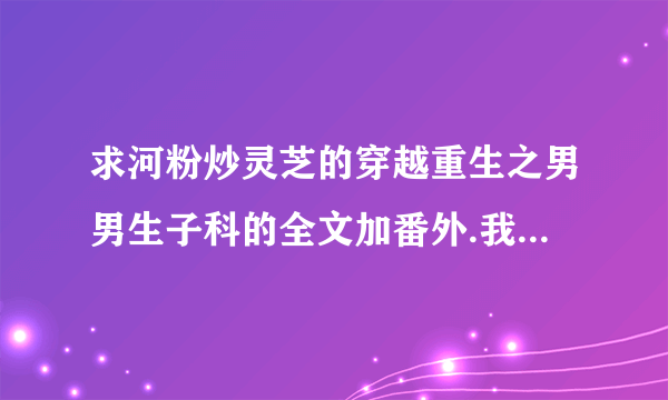 求河粉炒灵芝的穿越重生之男男生子科的全文加番外.我邮箱:1018447852@qq.com