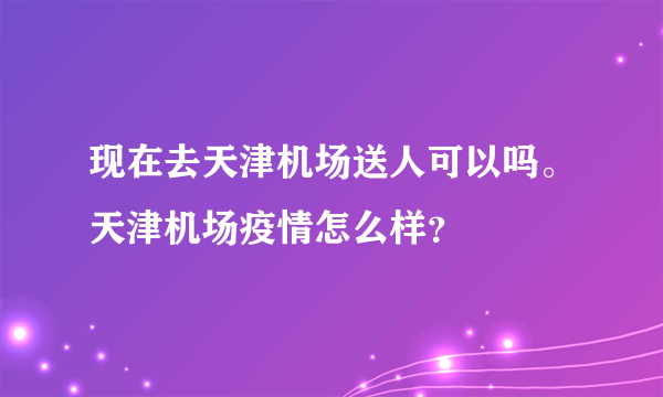 现在去天津机场送人可以吗。天津机场疫情怎么样？