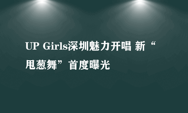 UP Girls深圳魅力开唱 新“甩葱舞”首度曝光