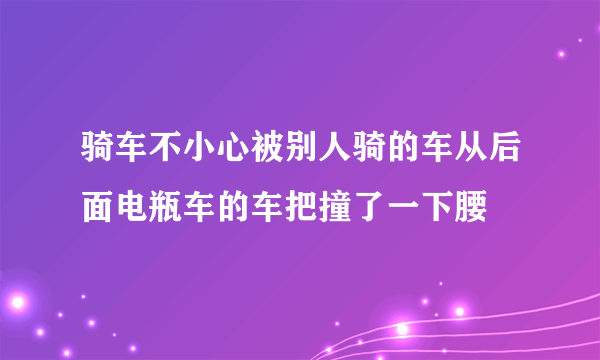 骑车不小心被别人骑的车从后面电瓶车的车把撞了一下腰