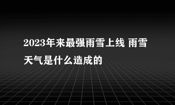 2023年来最强雨雪上线 雨雪天气是什么造成的