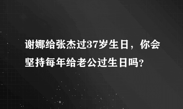 谢娜给张杰过37岁生日，你会坚持每年给老公过生日吗？