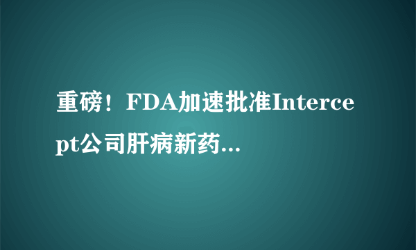 重磅！FDA加速批准Intercept公司肝病新药Ocaliva（OCA）