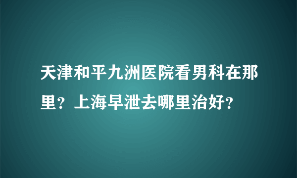 天津和平九洲医院看男科在那里？上海早泄去哪里治好？