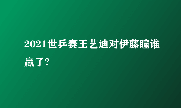 2021世乒赛王艺迪对伊藤瞳谁赢了?