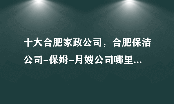 十大合肥家政公司，合肥保洁公司-保姆-月嫂公司哪里好，合肥家政公司哪家比较好