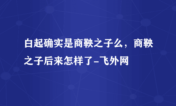 白起确实是商鞅之子么，商鞅之子后来怎样了-飞外网