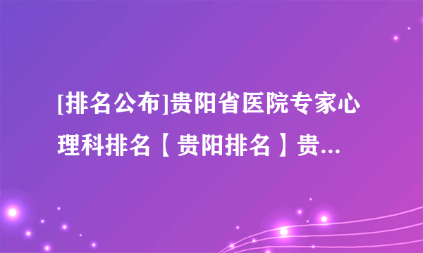 [排名公布]贵阳省医院专家心理科排名【贵阳排名】贵阳市抑郁症医院排名前十