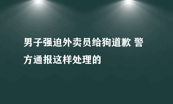 男子强迫外卖员给狗道歉 警方通报这样处理的