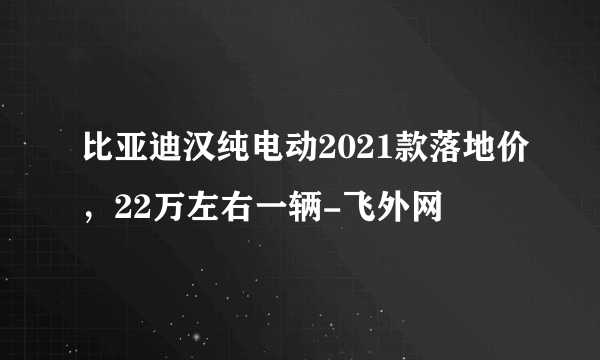 比亚迪汉纯电动2021款落地价，22万左右一辆-飞外网