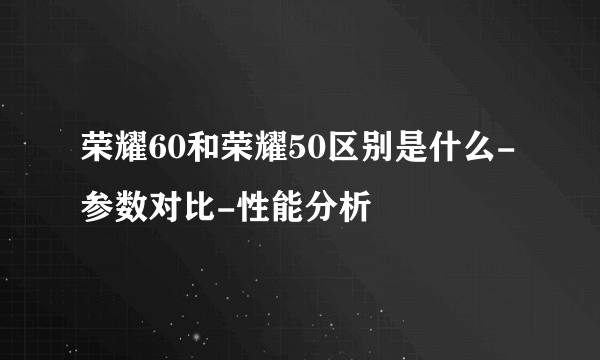 荣耀60和荣耀50区别是什么-参数对比-性能分析