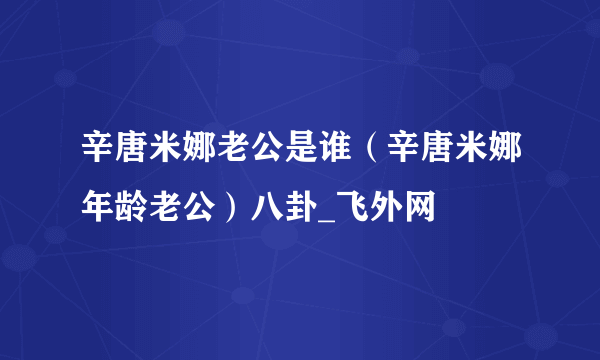 辛唐米娜老公是谁（辛唐米娜年龄老公）八卦_飞外网