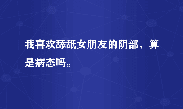 我喜欢舔舐女朋友的阴部，算是病态吗。