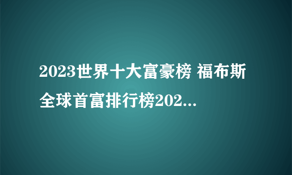 2023世界十大富豪榜 福布斯全球首富排行榜2023 世界最有钱的人是谁