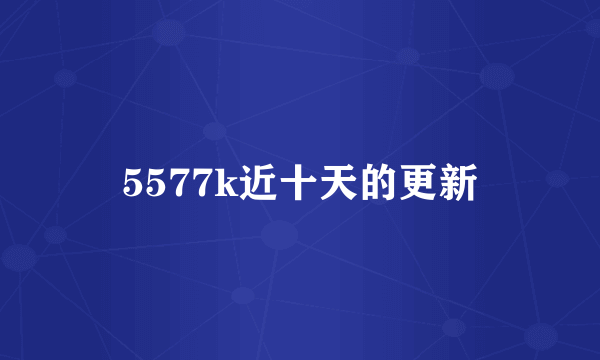 5577k近十天的更新