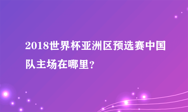 2018世界杯亚洲区预选赛中国队主场在哪里？