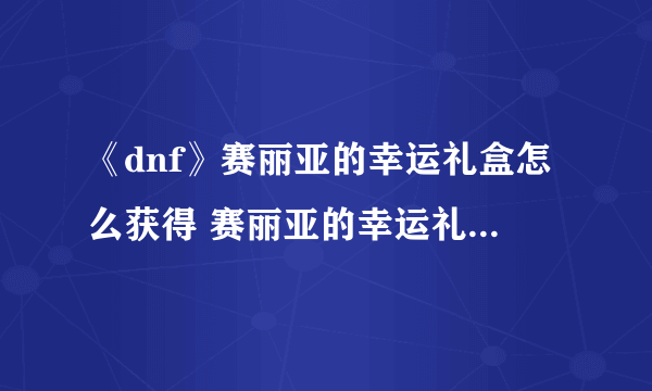 《dnf》赛丽亚的幸运礼盒怎么获得 赛丽亚的幸运礼盒获取攻略