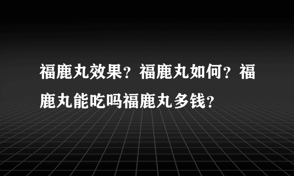 福鹿丸效果？福鹿丸如何？福鹿丸能吃吗福鹿丸多钱？