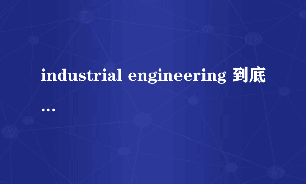 industrial engineering 到底是什么？ 这个专业学什么？ 出来就业又是哪方面呢？ 跪求高人指点？？