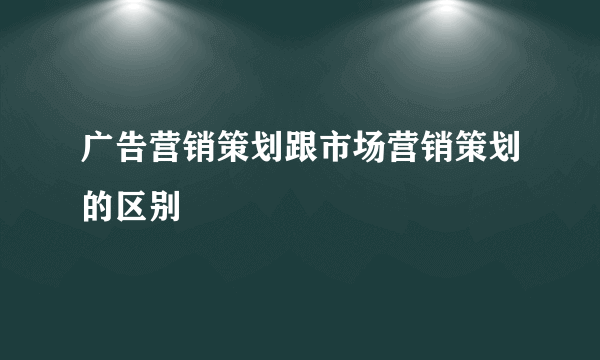 广告营销策划跟市场营销策划的区别