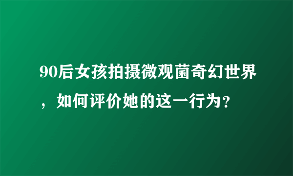 90后女孩拍摄微观菌奇幻世界，如何评价她的这一行为？