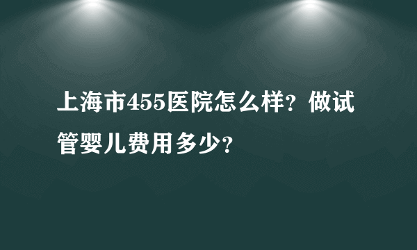 上海市455医院怎么样？做试管婴儿费用多少？